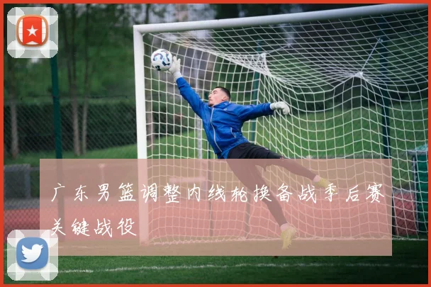 广东男篮调整内线轮换备战季后赛关键战役