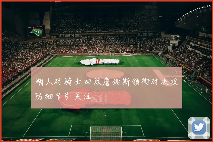 湖人对骑士回放詹姆斯领衔对决攻防细节引关注