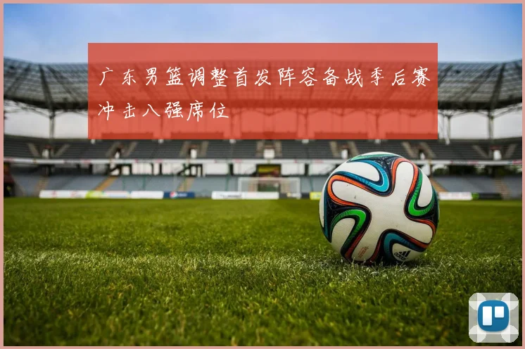 广东男篮调整首发阵容备战季后赛冲击八强席位