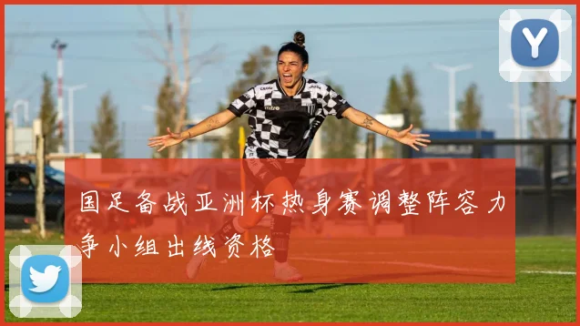 国足备战亚洲杯热身赛调整阵容力争小组出线资格